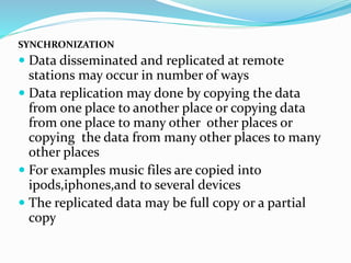 SYNCHRONIZATION
 Data disseminated and replicated at remote
stations may occur in number of ways
 Data replication may done by copying the data
from one place to another place or copying data
from one place to many other other places or
copying the data from many other places to many
other places
 For examples music files are copied into
ipods,iphones,and to several devices
 The replicated data may be full copy or a partial
copy
 