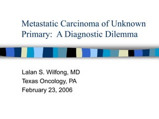 Metastatic Carcinoma of Unknown
Primary: A Diagnostic Dilemma
Lalan S. Wilfong, MD
Texas Oncology, PA
February 23, 2006
 