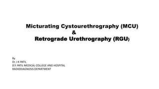 Micturating Cystourethrography (MCU)
&
Retrograde Urethrography (RGU)
By
Dr. J K PATIL
D.Y. PATIL MEDICAL COLLEGE AND HOSPITAL
RADIODIAGNOSIS DEPARTMENT
 