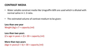 CONTRAST MEDIA
• Water soluble constrast media like Urograffin 60% are used which is diluted with
normal saline in 1 :3 ratio.
• The estimated volume of contrast medium to be given:
Less than one year
Weight (kg) x 7 = capacity (ml)
Less than two years
(2 x age in years + 2) × 30 = capacity (ml)
More than two years
(Age in years/2 + 6) × 30 = capacity (ml)
 