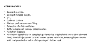 COMPLICATIONS
• Contrast reaction.
• Contrast induced cystitis.
• UTI.
• Catheter trauma.
• Bladder perforation - overfilling.
• Retention of a foley catheter.
• Catheterisation of vagina / ectopic ureter.
• Radiation exposure
• Autonomic dysreflexia- in paraplegic patients due to spinal cord injury at or above t6
level, forceful injection of contrast causes severe headache ,sweating,hypertension
with bradycardia due to forceful opening of bladder neck
 