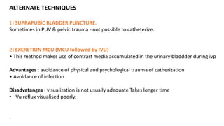 ALTERNATE TECHNIQUES
1) SUPRAPUBIC BLADDER PUNCTURE.
Sometimes in PUV & pelvic trauma - not possible to catheterize.
2) EXCRETION MCU (MCU followed by IVU)
• This method makes use of contrast media accumulated in the urinary bladdder during ivp
Advantages : avoidance of physical and psychological trauma of catherization
• Avoidance of infection
Disadvatanges : visualization is not usually adequate Takes longer time
• Vu reflux visualised poorly.
.
 