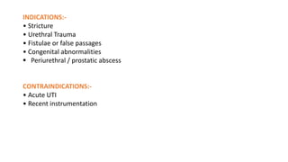INDICATIONS:-
• Stricture
• Urethral Trauma
• Fistulae or false passages
• Congenital abnormalities
 Periurethral / prostatic abscess
CONTRAINDICATIONS:-
• Acute UTI
• Recent instrumentation
 