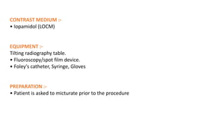CONTRAST MEDIUM :-
• Iopamidol (LOCM)
EQUIPMENT :-
Tilting radiography table.
• Fluoroscopy/spot film device.
• Foley's catheter, Syringe, Gloves
PREPARATION :-
• Patient is asked to micturate prior to the procedure
 