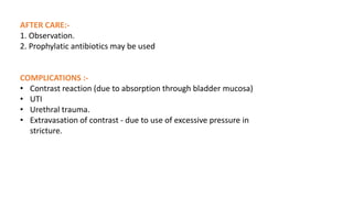 AFTER CARE:-
1. Observation.
2. Prophylatic antibiotics may be used
COMPLICATIONS :-
• Contrast reaction (due to absorption through bladder mucosa)
• UTI
• Urethral trauma.
• Extravasation of contrast - due to use of excessive pressure in
stricture.
 