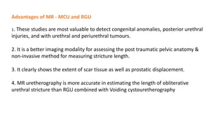 Advantages of MR - MCU and RGU
1. These studies are most valuable to detect congenital anomalies, posterior urethral
injuries, and with urethral and periurethral tumours.
2. It is a better imaging modality for assessing the post traumatic pelvic anatomy &
non-invasive method for measuring stricture length.
3. It clearly shows the extent of scar tissue as well as prostatic displacement.
4. MR uretherography is more accurate in estimating the length of obliterative
urethral stricture than RGU combined with Voiding cystouretherography
 