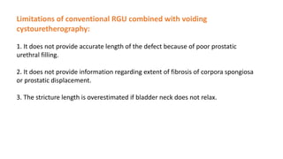 Limitations of conventional RGU combined with voiding
cystouretherography:
1. It does not provide accurate length of the defect because of poor prostatic
urethral filling.
2. It does not provide information regarding extent of fibrosis of corpora spongiosa
or prostatic displacement.
3. The stricture length is overestimated if bladder neck does not relax.
 