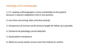 Advantages of CT urethrography
1. C.T. voiding uretherography is more comfortable to the patient
because it requires adaptation only in one position.
2. Less time consuming; takes only few seconds
3. Comparison of lurninal size & stricture length for follow up is possible.
4. Extralurninal pathology can be detected
5. Good patient compliance
6. Ability to survey whole urinary tract from kidney to urethra
 