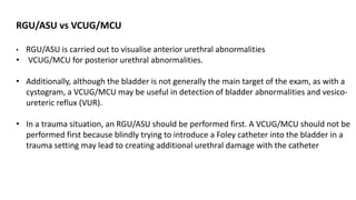 RGU/ASU vs VCUG/MCU
• RGU/ASU is carried out to visualise anterior urethral abnormalities
• VCUG/MCU for posterior urethral abnormalities.
• Additionally, although the bladder is not generally the main target of the exam, as with a
cystogram, a VCUG/MCU may be useful in detection of bladder abnormalities and vesico-
ureteric reflux (VUR).
• In a trauma situation, an RGU/ASU should be performed first. A VCUG/MCU should not be
performed first because blindly trying to introduce a Foley catheter into the bladder in a
trauma setting may lead to creating additional urethral damage with the catheter
 