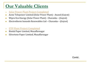 Our Valuable Clients
   Solar Power Plant Project Completed
   Acme Telepower Limited (Solar Power Plant) - Anand (Gujrat)
   Wipro Eco Energy (Solar Power Plant) - Charanka – (Gujrat)
   Electrotherm Immodo Renewables Ltd – Charanka – (Gujrat)


   ETP Plant Project Completed
   Bindal Paper Limited, Muzaffarnagar
   Silvertone Paper Limtied, Muzaffarnagar




                                                                  Contd..
 