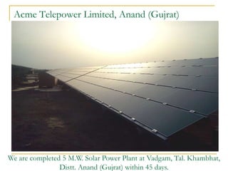 Acme Telepower Limited, Anand (Gujrat)




We are completed 5 M.W. Solar Power Plant at Vadgam, Tal. Khambhat,
                Distt. Anand (Gujrat) within 45 days.
 