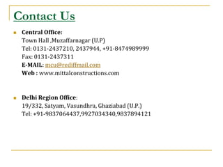 Contact Us
   Central Office:
    Town Hall ,Muzaffarnagar (U.P)
    Tel: 0131-2437210, 2437944, +91-8474989999
    Fax: 0131-2437311
    E-MAIL: mcu@rediffmail.com
    Web : www.mittalconstructions.com


   Delhi Region Office:
    19/332, Satyam, Vasundhra, Ghaziabad (U.P.)
    Tel: +91-9837064437,9927034340,9837894121
 