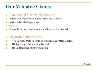Our Valuable Clients
   Commercial & Industrial Projects
   Indian Oil Corporation Limited ( Refinery Division)
   National Textile Corporation.
   O.N.G.C.
   Power Transmission Corporation of Uttaranchal Limited.


   Sugar Industry Projects
     The Haryana State Federation of Coop. Sugar Mills Limited.
     UP State Sugar Corporation Limited.
     UP Co-Operative Sugar Federation




                                                                   Contd..
 