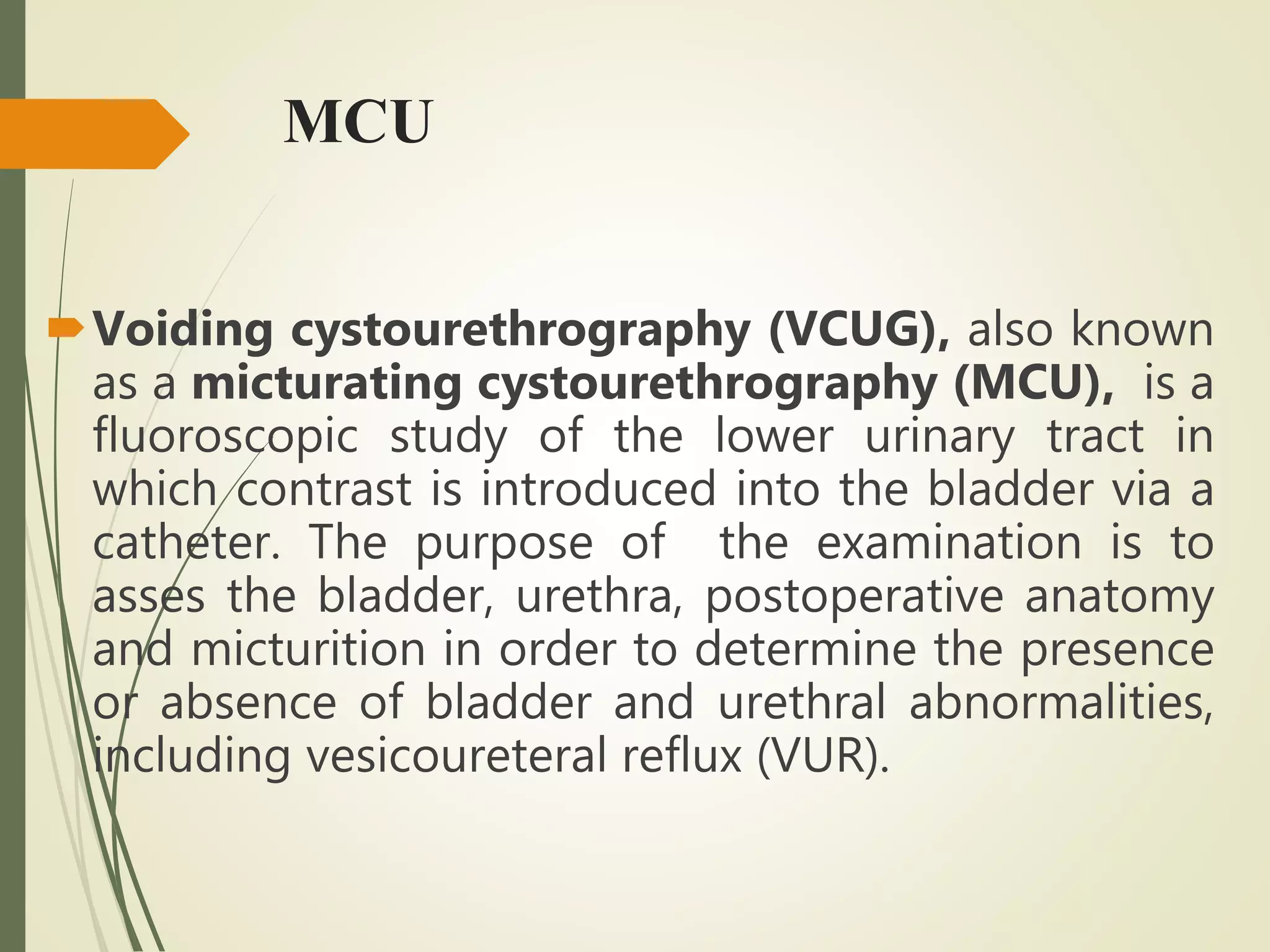 MCU
Voiding cystourethrography (VCUG), also known
as a micturating cystourethrography (MCU), is a
fluoroscopic study of the lower urinary tract in
which contrast is introduced into the bladder via a
catheter. The purpose of the examination is to
asses the bladder, urethra, postoperative anatomy
and micturition in order to determine the presence
or absence of bladder and urethral abnormalities,
including vesicoureteral reflux (VUR).
 