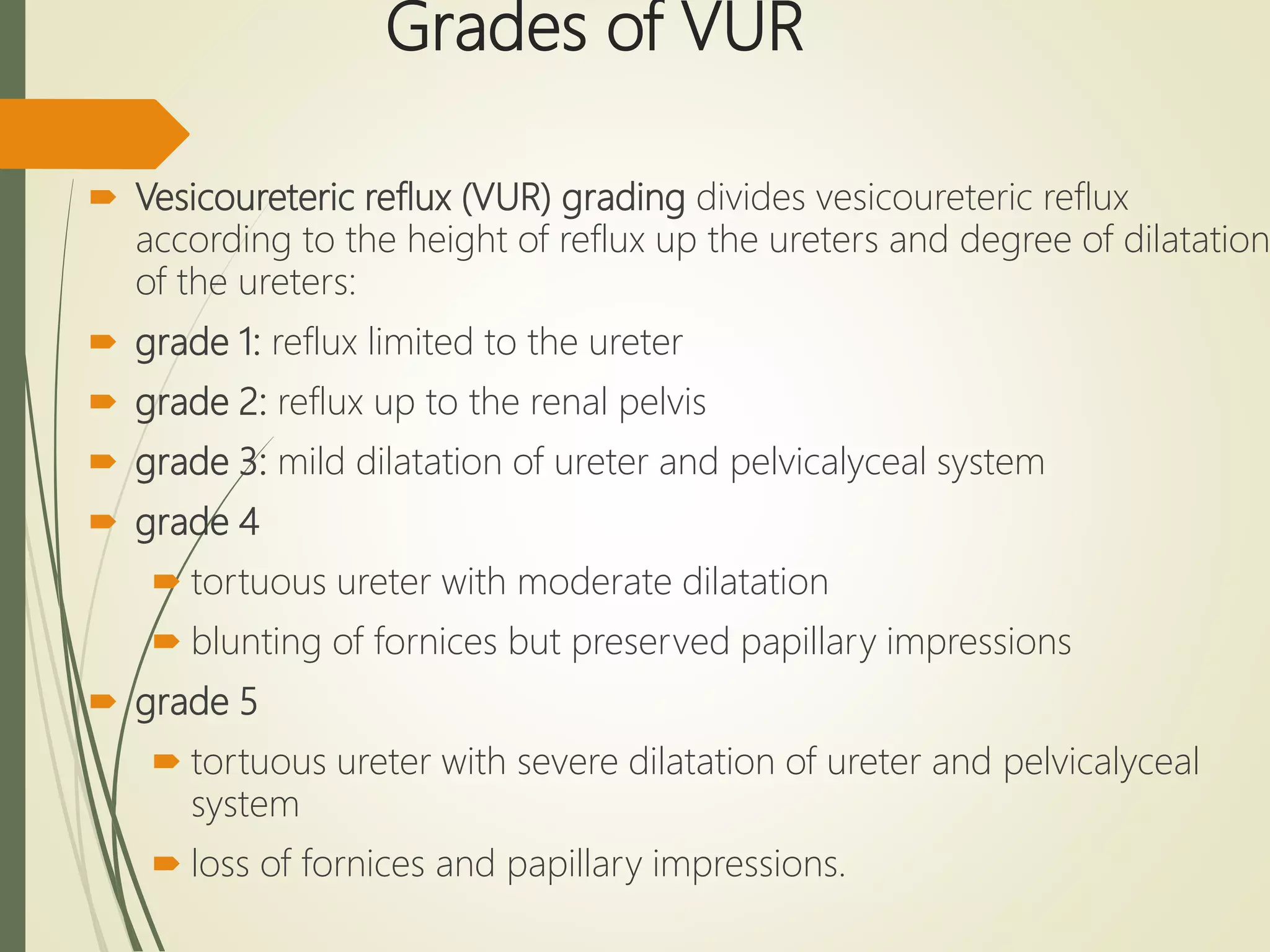 Grades of VUR
 Vesicoureteric reflux (VUR) grading divides vesicoureteric reflux
according to the height of reflux up the ureters and degree of dilatation
of the ureters:
 grade 1: reflux limited to the ureter
 grade 2: reflux up to the renal pelvis
 grade 3: mild dilatation of ureter and pelvicalyceal system
 grade 4
 tortuous ureter with moderate dilatation
 blunting of fornices but preserved papillary impressions
 grade 5
 tortuous ureter with severe dilatation of ureter and pelvicalyceal
system
 loss of fornices and papillary impressions.
 