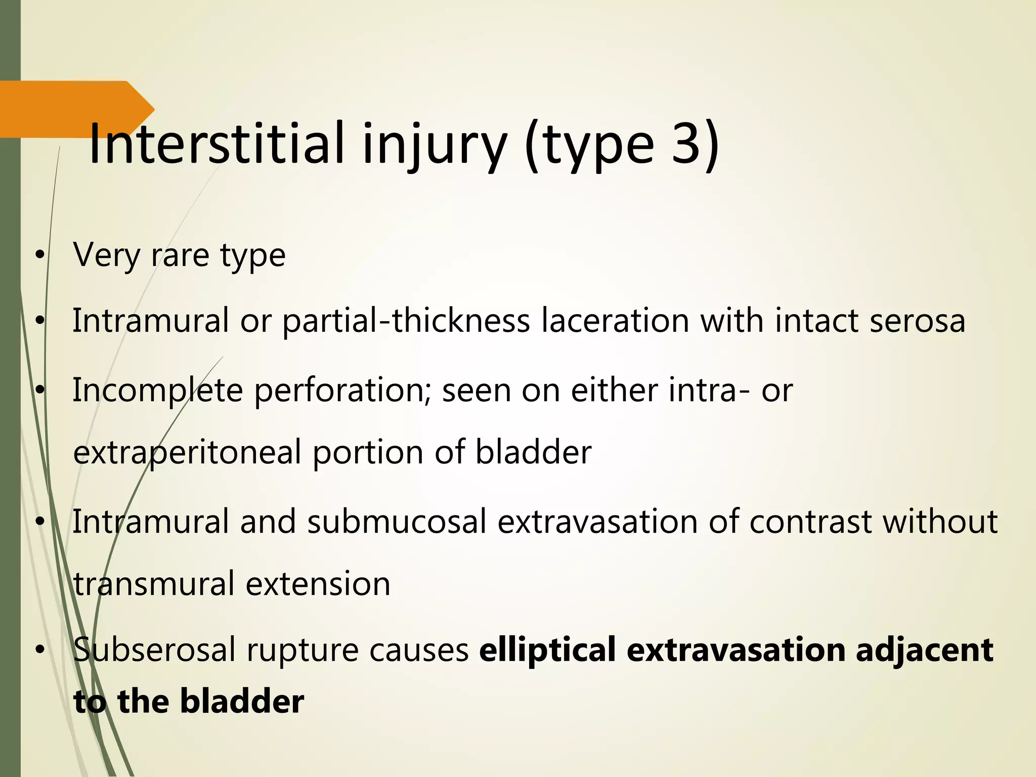 Interstitial injury (type 3)
• Very rare type
• Intramural or partial-thickness laceration with intact serosa
• Incomplete perforation; seen on either intra- or
extraperitoneal portion of bladder
• Intramural and submucosal extravasation of contrast without
transmural extension
• Subserosal rupture causes elliptical extravasation adjacent
to the bladder
 