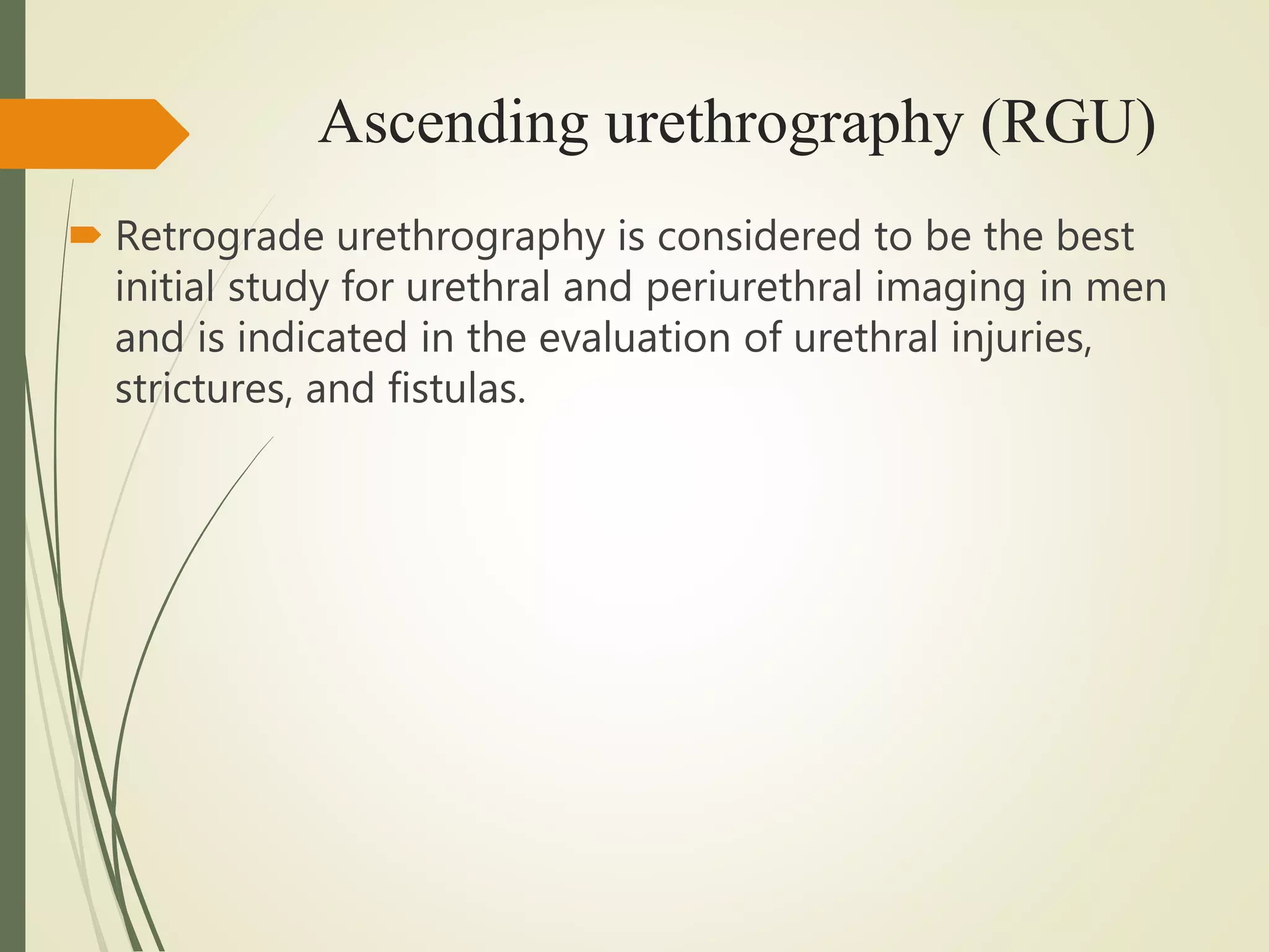 Ascending urethrography (RGU)
 Retrograde urethrography is considered to be the best
initial study for urethral and periurethral imaging in men
and is indicated in the evaluation of urethral injuries,
strictures, and fistulas.
 