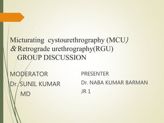 Micturating cystourethrography (MCU)
& Retrograde urethrography(RGU)
GROUP DISCUSSION
MODERATOR
Dr. SUNIL KUMAR
MD
PRESENTER
Dr. NABA KUMAR BARMAN
JR 1
 
