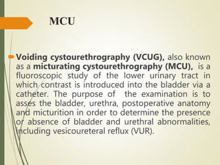 MCU
Voiding cystourethrography (VCUG), also known
as a micturating cystourethrography (MCU), is a
fluoroscopic study of the lower urinary tract in
which contrast is introduced into the bladder via a
catheter. The purpose of the examination is to
asses the bladder, urethra, postoperative anatomy
and micturition in order to determine the presence
or absence of bladder and urethral abnormalities,
including vesicoureteral reflux (VUR).
 