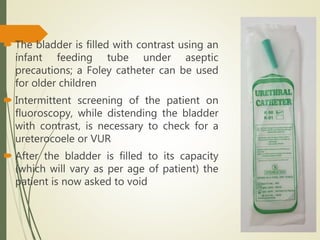  The bladder is filled with contrast using an
infant feeding tube under aseptic
precautions; a Foley catheter can be used
for older children
 Intermittent screening of the patient on
fluoroscopy, while distending the bladder
with contrast, is necessary to check for a
ureterocoele or VUR
 After the bladder is filled to its capacity
(which will vary as per age of patient) the
patient is now asked to void
 
