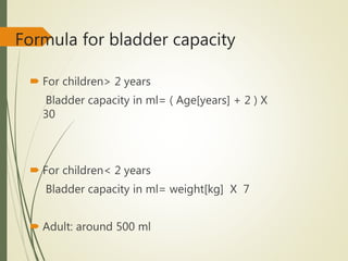 Formula for bladder capacity
 For children> 2 years
Bladder capacity in ml= ( Age[years] + 2 ) X
30
 For children< 2 years
Bladder capacity in ml= weight[kg] X 7
 Adult: around 500 ml
 