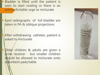  Bladder is filled until the patient is
seen to start voiding or there is an
umcomfortable urge to micturate
 Spot radiographs of full bladder are
taken in PA & oblique projections
 After withdrawing catheter, patient is
asked to micturate
 Older children & adults are given a
urine receiver but smaller children
should be allowed to micturate onto
absorbent pads/table.
 