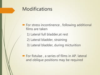 Modifications
 For stress incontinence , following additional
films are taken
1) Lateral full bladder,at rest
2) Lateral bladder, straining
3) Lateral bladder, during micturition
 For fistulae , a series of films in AP. lateral
and oblique positions may be required
 