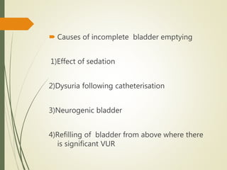  Causes of incomplete bladder emptying
1)Effect of sedation
2)Dysuria following catheterisation
3)Neurogenic bladder
4)Refilling of bladder from above where there
is significant VUR
 