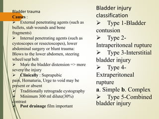 Bladder trauma
Causes :
 External penetrating agents (such as
bullets, stab wounds and bone
fragments)
 Internal penetrating agents (such as
cystoscopes or resectoscopes), lower
abdominal surgery or blunt trauma:
Blows to the lower abdomen, steering
wheel/seat belt
 More the bladder distension => more
severe the injury
 Clinically : Suprapubic
pain, Hematuria, Urge to void may be
present or absent
 Traditionally retrograde cystography
 Minimum 300 ml dilute(30%)
contrast
 Post drainage film important
Bladder injury
classification
 Type 1-Bladder
contusion
 Type 2-
Intraperitoneal rupture
 Type 3-Interstitial
bladder injury
 Type 4-
Extraperitoneal
rupture
a. Simple b. Complex
 Type 5-Combined
bladder injury
 