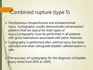 Combined rupture (type 5)
 Simultaneous intraperitoneal and extraperitoneal
injury. Cystography usually demonstrates extravasation
patterns that are typical for both types of
injury.Cystography must be performed in all patients
with gross haematuria associated with pelvic fractures
 Cystography is performed after urethral injury has been
excluded and when retrograde bladder catheterization is
safe.
 The accuracy of cystography for the diagnosis of bladder
injury varies from 85% to 100%
 