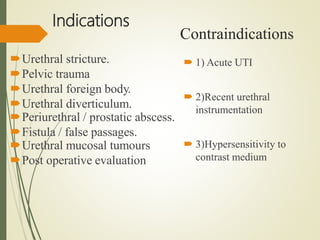 Indications
Urethral stricture.
Pelvic trauma
Urethral foreign body.
Urethral diverticulum.
Periurethral / prostatic abscess.
Fistula / false passages.
Urethral mucosal tumours
Post operative evaluation
 1) Acute UTI
 2)Recent urethral
instrumentation
 3)Hypersensitivity to
contrast medium
Contraindications
 