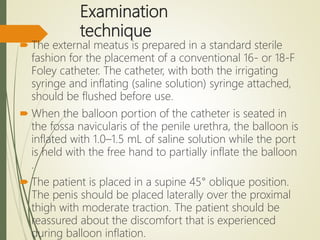Examination
technique
 The external meatus is prepared in a standard sterile
fashion for the placement of a conventional 16- or 18-F
Foley catheter. The catheter, with both the irrigating
syringe and inflating (saline solution) syringe attached,
should be flushed before use.
 When the balloon portion of the catheter is seated in
the fossa navicularis of the penile urethra, the balloon is
inflated with 1.0–1.5 mL of saline solution while the port
is held with the free hand to partially inflate the balloon
.
 The patient is placed in a supine 45° oblique position.
The penis should be placed laterally over the proximal
thigh with moderate traction. The patient should be
reassured about the discomfort that is experienced
during balloon inflation.
 