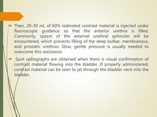  Then, 20–30 mL of 60% iodinated contrast material is injected under
fluoroscopic guidance so that the anterior urethra is filled.
Commonly, spasm of the external urethral sphincter will be
encountered, which prevents filling of the deep bulbar, membranous,
and prostatic urethras. Slow, gentle pressure is usually needed to
overcome this resistance.
 Spot radiographs are obtained when there is visual confirmation of
contrast material flowing into the bladder ,If properly administered,
contrast material can be seen to jet through the bladder neck into the
bladder.
 