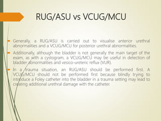 RUG/ASU vs VCUG/MCU
 Generally, a RUG/ASU is carried out to visualise anterior urethral
abnormalities and a VCUG/MCU for posterior urethral abnormalities.
 Additionally, although the bladder is not generally the main target of the
exam, as with a cystogram, a VCUG/MCU may be useful in detection of
bladder abnormalities and vesico-ureteric reflux (VUR).
 In a trauma situation, an RUG/ASU should be performed first. A
VCUG/MCU should not be performed first because blindly trying to
introduce a Foley catheter into the bladder in a trauma setting may lead to
creating additional urethral damage with the catheter.
 
