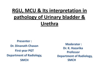 RGU, MCU & Its interpretation in
pathology of Urinary bladder &
Urethra
Presenter :
Dr. Dinanath Chavan
First year PGT
Department of Radiology,
SMCH

Moderator :
Dr. K. Hazarika
Professor
Department of Radiology,
SMCH

 
