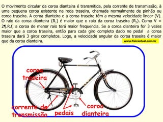 O movimento circular da coroa dianteira é transmitida, pela corrente de transmissão, à uma pequena coroa existente na roda traseira, chamada normalmente de pinhão ou coroa traseira. A coroa dianteira e a coroa traseira têm a mesma velocidade linear (V). O raio da coroa dianteira (R 1 ) é maior que o raio da coroa traseira (R 2 ). Como V = 2¶.R.f, a coroa de menor raio terá maior frequencia. Se a coroa dianteira for 3 vezes maior que a coroa traseira, então para cada giro completo dado no pedal  a coroa traseira dará 3 giros completos. Logo, a velocidade angular da coroa traseira é maior que da coroa dianteira. www.fisicaatual.com.br pedais coroa dianteira corrente de transmissão coroa traseira 