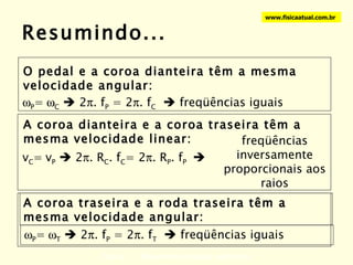 Resumindo... Física 1 - Movimento circular uniforme www.fisicaatual.com.br O pedal e a coroa dianteira têm a mesma velocidade angular:  P =  C     2  . f P  = 2  . f C     freqüências iguais A coroa dianteira e a coroa traseira têm a mesma velocidade linear: v C =  v P     2  . R C . f C = 2  . R P . f P   freqüências inversamente proporcionais aos raios A coroa traseira e a roda traseira têm a mesma velocidade angular:  P =  T     2  . f P  = 2  . f T     freqüências iguais 
