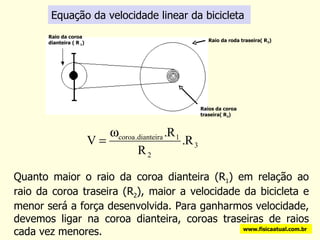 Equação da velocidade linear da bicicleta Quanto maior o raio da coroa dianteira (R 1 ) em relação ao raio da coroa traseira (R 2 ), maior a velocidade da bicicleta e menor será a força desenvolvida. Para ganharmos velocidade, devemos ligar na coroa dianteira, coroas traseiras de raios cada vez menores. www.fisicaatual.com.br Raio da coroa dianteira ( R  1 ) Raios da coroa traseira( R 2 ) Raio da roda traseira( R 3 ) 