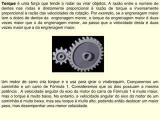 Torque  é uma força que tende a rodar ou virar objetos.  A razão entre o número de dentes nas rodas é diretamente proporcional à razão de torque e inversamente proporcional à razão das velocidades de rotação. Por exemplo, se a engrenagem maior tem o dobro de dentes da  engrenagem menor, o torque da engrenagem maior é duas vezes maior que o da engrenagem menor, ao passo que a velocidade desta é duas vezes maior que a da engrenagem maior. Um motor de carro cria torque e o usa para girar o virabrequim.  Comparemos um caminhão e um carro de Fórmula 1. Consideremos que os dois possuam a mesma potência . A velocidade angular do eixo do motor do carro de Fórmula 1 é muito maior, mas o torque é muito baixo. No entanto, a velocidade angular do eixo do motor de um caminhão é muito baixa, mas seu torque é muito alto, podendo então deslocar um maior peso, mas desempenhar uma menor velocidade. 