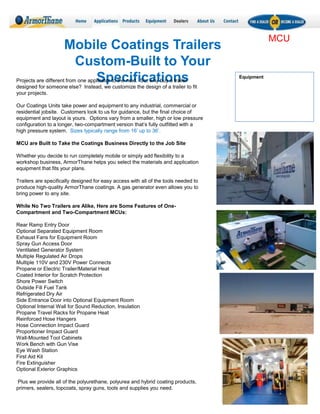 Mobile Coatings Trailers
Custom-Built to Your
Specifications
MCU
Projects are different from one applicator to the next. So, why buy a trailer
designed for someone else? Instead, we customize the design of a trailer to fit
your projects.
Our Coatings Units take power and equipment to any industrial, commercial or
residential jobsite. Customers look to us for guidance, but the final choice of
equipment and layout is yours. Options vary from a smaller, high or low pressure
configuration to a longer, two-compartment version that’s fully outfitted with a
high pressure system. Sizes typically range from 16’ up to 36’.
MCU are Built to Take the Coatings Business Directly to the Job Site
Whether you decide to run completely mobile or simply add flexibility to a
workshop business, ArmorThane helps you select the materials and application
equipment that fits your plans.
Trailers are specifically designed for easy access with all of the tools needed to
produce high-quality ArmorThane coatings. A gas generator even allows you to
bring power to any site.
While No Two Trailers are Alike, Here are Some Features of One-
Compartment and Two-Compartment MCUs:
Rear Ramp Entry Door
Optional Separated Equipment Room
Exhaust Fans for Equipment Room
Spray Gun Access Door
Ventilated Generator System
Multiple Regulated Air Drops
Multiple 110V and 230V Power Connects
Propane or Electric Trailer/Material Heat
Coated Interior for Scratch Protection
Shore Power Switch
Outside Fill Fuel Tank
Refrigerated Dry Air
Side Entrance Door into Optional Equipment Room
Optional Internal Wall for Sound Reduction, Insulation
Propane Travel Racks for Propane Heat
Reinforced Hose Hangers
Hose Connection Impact Guard
Proportioner Impact Guard
Wall-Mounted Tool Cabinets
Work Bench with Gun Vise
Eye Wash Station
First Aid Kit
Fire Extinguisher
Optional Exterior Graphics
Plus we provide all of the polyurethane, polyurea and hybrid coating products,
primers, sealers, topcoats, spray guns, tools and supplies you need.
Equipment
 