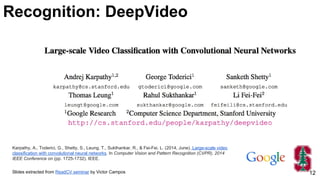 Karpathy, A., Toderici, G., Shetty, S., Leung, T., Sukthankar, R., & Fei-Fei, L. (2014, June). Large-scale video
classification with convolutional neural networks. In Computer Vision and Pattern Recognition (CVPR), 2014
IEEE Conference on (pp. 1725-1732). IEEE.
Slides extracted from ReadCV seminar by Victor Campos 12
Recognition: DeepVideo
 