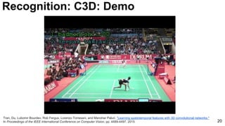 20
Tran, Du, Lubomir Bourdev, Rob Fergus, Lorenzo Torresani, and Manohar Paluri. "Learning spatiotemporal features with 3D convolutional networks."
In Proceedings of the IEEE International Conference on Computer Vision, pp. 4489-4497. 2015
Recognition: C3D: Demo
 