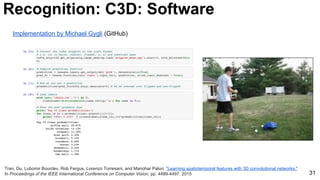 31
Tran, Du, Lubomir Bourdev, Rob Fergus, Lorenzo Torresani, and Manohar Paluri. "Learning spatiotemporal features with 3D convolutional networks."
In Proceedings of the IEEE International Conference on Computer Vision, pp. 4489-4497. 2015
Recognition: C3D: Software
Implementation by Michael Gygli (GitHub)
 