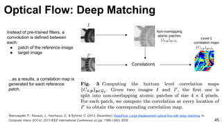 Weinzaepfel, P., Revaud, J., Harchaoui, Z., & Schmid, C. (2013, December). DeepFlow: Large displacement optical flow with deep matching. In
Computer Vision (ICCV), 2013 IEEE International Conference on (pp. 1385-1392). IEEE 45
Instead of pre-trained filters, a
convolution is defined between
each:
● patch of the reference image
● target image
...as a results, a correlation map is
generated for each reference
patch.
Optical Flow: Deep Matching
 