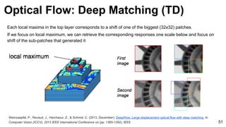 Weinzaepfel, P., Revaud, J., Harchaoui, Z., & Schmid, C. (2013, December). DeepFlow: Large displacement optical flow with deep matching. In
Computer Vision (ICCV), 2013 IEEE International Conference on (pp. 1385-1392). IEEE 51
Optical Flow: Deep Matching (TD)
Each local maxima in the top layer corresponds to a shift of one of the biggest (32x32) patches.
If we focus on local maximum, we can retrieve the corresponding responses one scale below and focus on
shift of the sub-patches that generated it
 