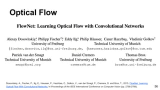 Optical Flow
Dosovitskiy, A., Fischer, P., Ilg, E., Hausser, P., Hazirbas, C., Golkov, V., van der Smagt, P., Cremers, D. and Brox, T., 2015. FlowNet: Learning
Optical Flow With Convolutional Networks. In Proceedings of the IEEE International Conference on Computer Vision (pp. 2758-2766). 56
 