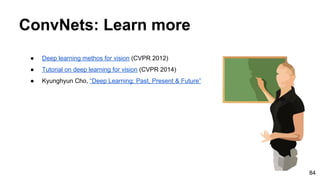 ● Deep learning methos for vision (CVPR 2012)
● Tutorial on deep learning for vision (CVPR 2014)
● Kyunghyun Cho, “Deep Learning: Past, Present & Future”
ConvNets: Learn more
84
 