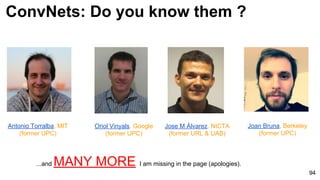 ConvNets: Do you know them ?
94
Antonio Torralba, MIT
(former UPC)
...and MANY MORE I am missing in the page (apologies).
Oriol Vinyals, Google
(former UPC)
Jose M Álvarez, NICTA
(former URL & UAB)
Joan Bruna, Berkeley
(former UPC)
 