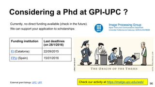 Considering a Phd at GPI-UPC ?
Currently, no direct funding available (check in the future).
We can support your application to scholarships:
External grant listings: UPC, UPF
Funding institution Last deadlines
(on 28/1/2016)
FI (Catalonia) 22/09/2015
FPU (Spain) 15/01/2016
Check our activity at https://imatge.upc.edu/web/ 96
 