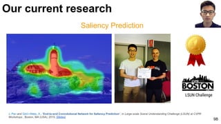 Saliency Prediction
J. Pan and Giró-i-Nieto, X., “End-to-end Convolutional Network for Saliency Prediction”, in Large-scale Scene Understanding Challenge (LSUN) at CVPR
Workshops , Boston, MA (USA), 2015. [Slides]
98
Our current research
LSUN Challenge
 